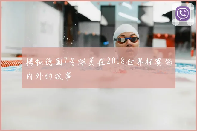 揭秘德国7号球员在2018世界杯赛场内外的故事