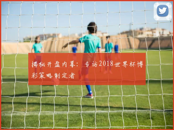 揭秘开盘内幕：专访2018世界杯博彩策略制定者