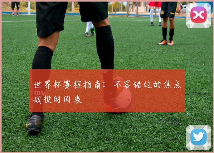 世界杯赛程指南：不容错过的焦点战役时间表