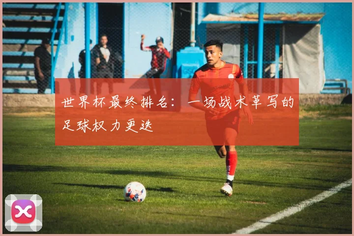 世界杯最终排名:一场战术革写的足球权力更迭