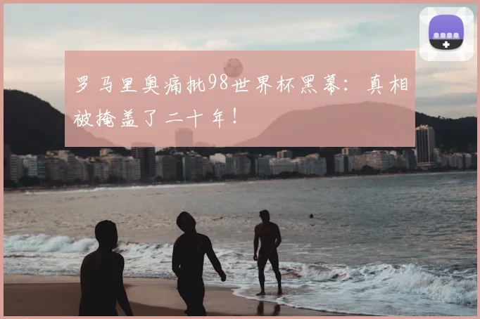 罗马里奥痛批98世界杯黑幕：真相被掩盖了二十年！