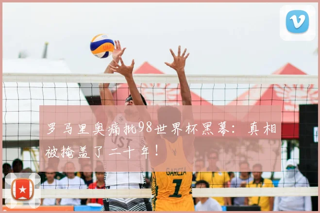 罗马里奥痛批98世界杯黑幕：真相被掩盖了二十年！