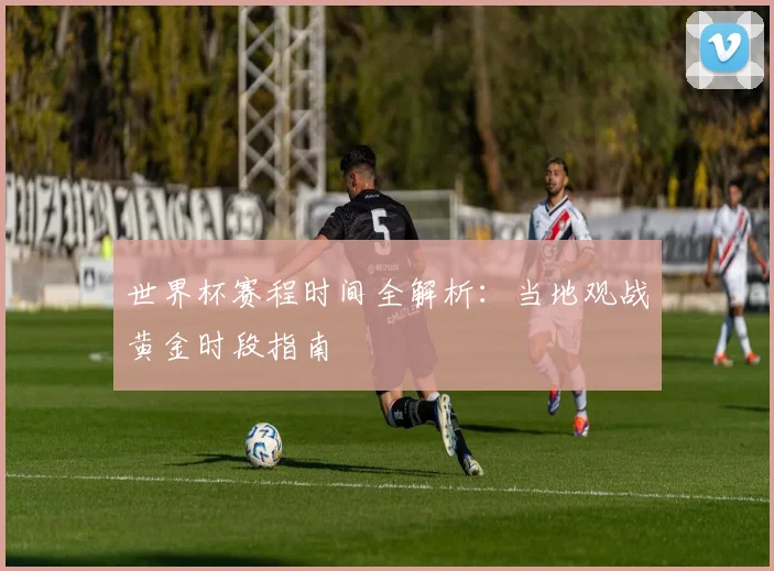 世界杯赛程时间全解析：当地观战黄金时段指南