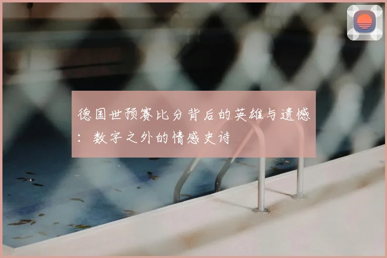 德国世预赛比分背后的英雄与遗憾:数字之外的情感史诗