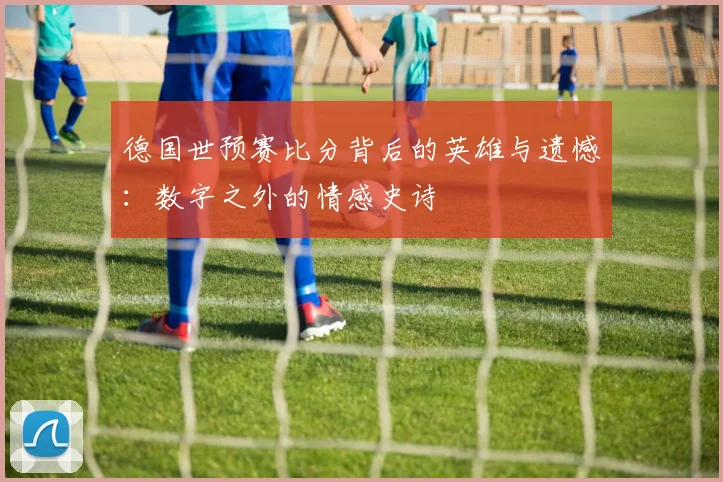 德国世预赛比分背后的英雄与遗憾:数字之外的情感史诗