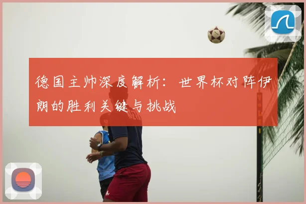 德国主帅深度解析:世界杯对阵伊朗的胜利关键与挑战