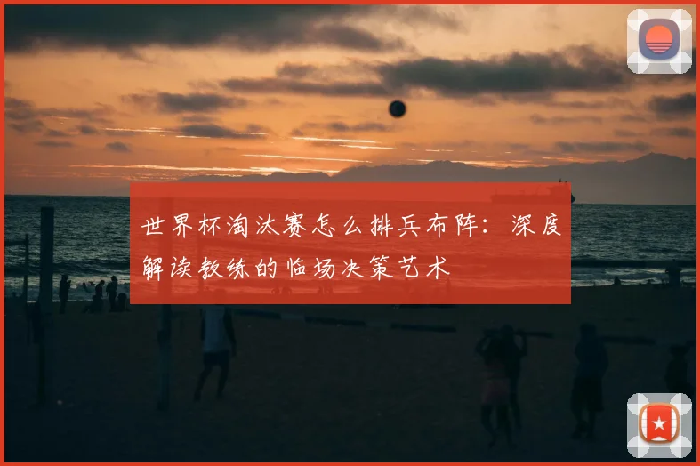 世界杯淘汰赛怎么排兵布阵:深度解读教练的临场决策艺术