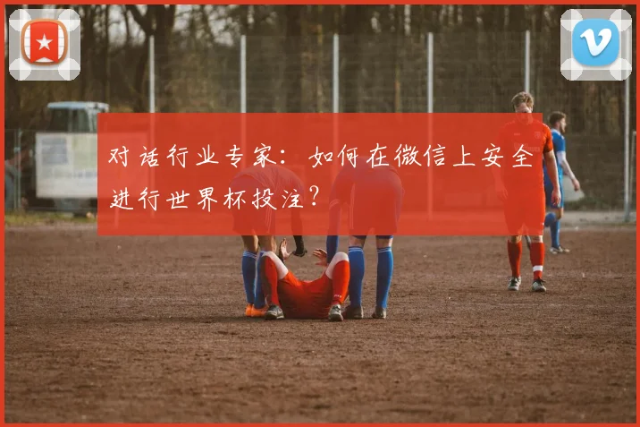 对话行业专家：如何在微信上安全进行世界杯投注？