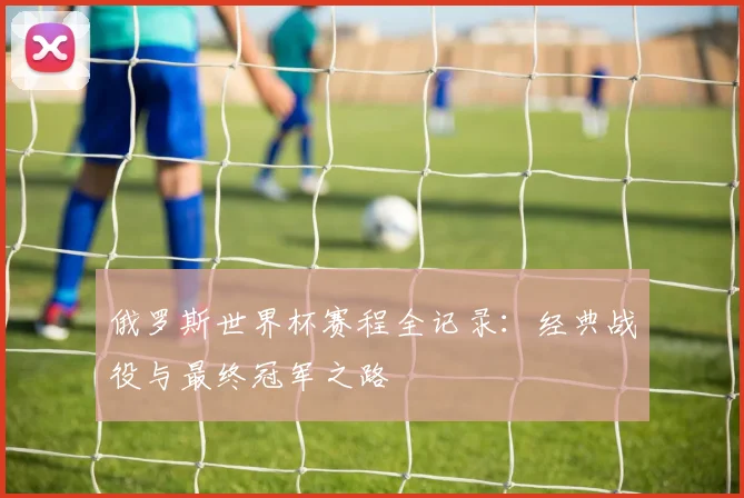 俄罗斯世界杯赛程全记录：经典战役与最终冠军之路