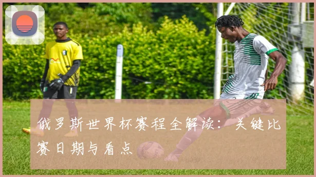 俄罗斯世界杯赛程全解读:关键比赛日期与看点