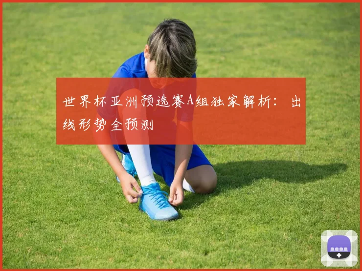 世界杯亚洲预选赛A组独家解析：出线形势全预测