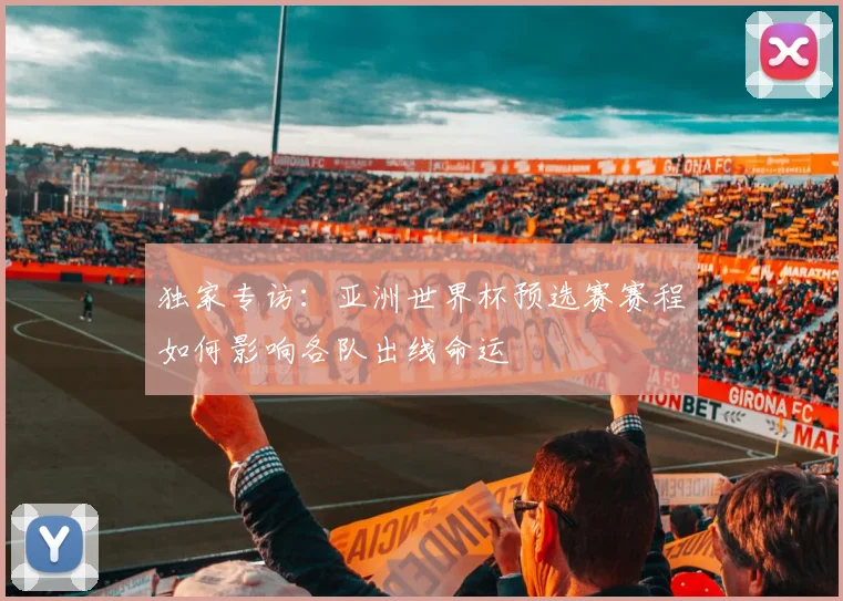 独家专访：亚洲世界杯预选赛赛程如何影响各队出线命运