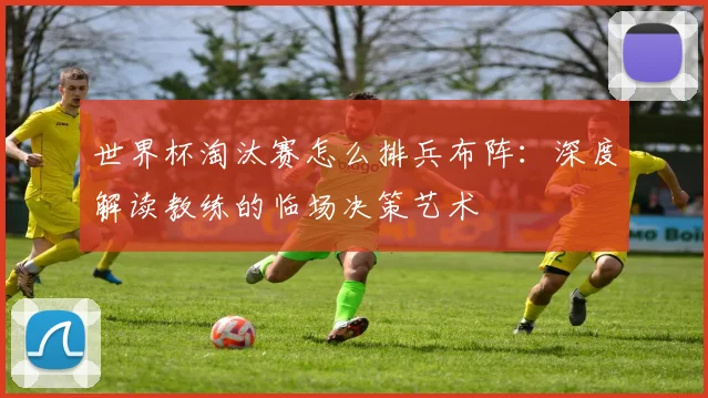 世界杯淘汰赛怎么排兵布阵:深度解读教练的临场决策艺术