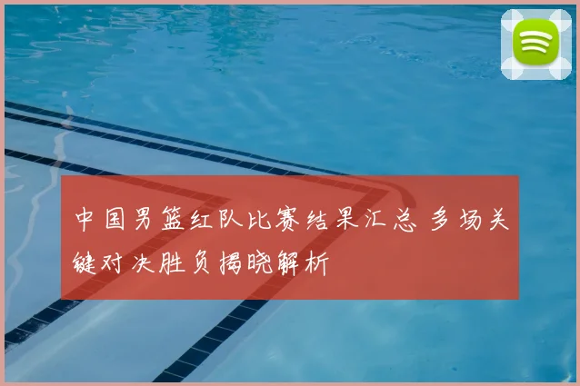 中国男篮红队比赛结果汇总 多场关键对决胜负揭晓解析