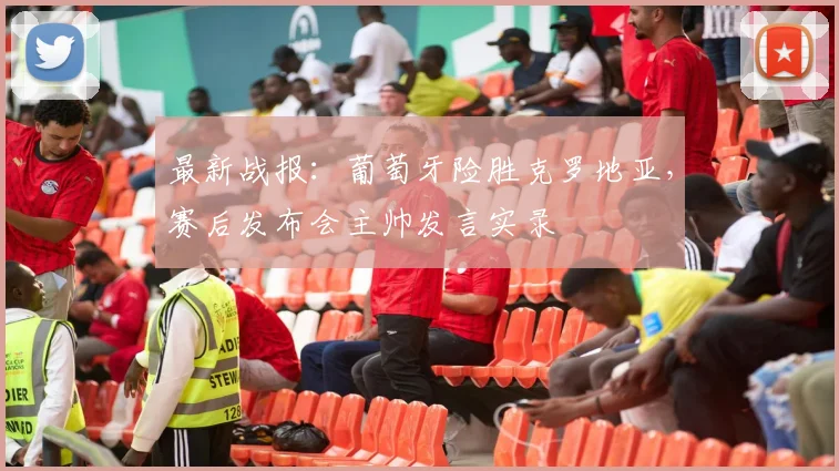 最新战报：葡萄牙险胜克罗地亚，赛后发布会主帅发言实录