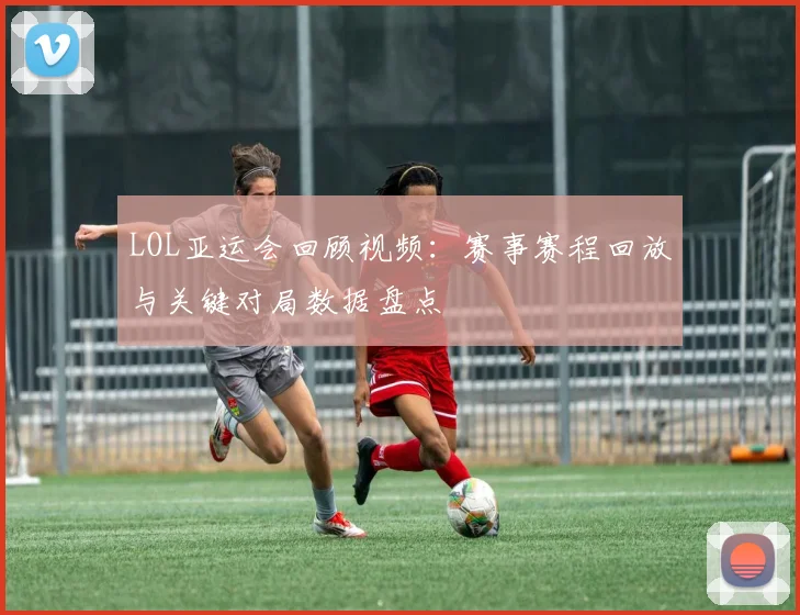 LOL亚运会回顾视频：赛事赛程回放与关键对局数据盘点