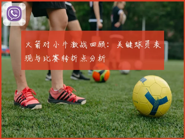 火箭对小牛激战回顾：关键球员表现与比赛转折点分析