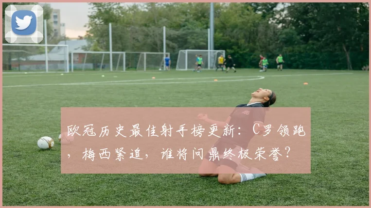 欧冠历史最佳射手榜更新：C罗领跑，梅西紧追，谁将问鼎终极荣誉？