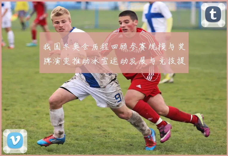 我国冬奥会历程回顾参赛规模与奖牌演变推动冰雪运动发展与竞技提升