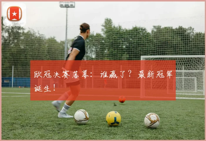 欧冠决赛落幕：谁赢了？最新冠军诞生！