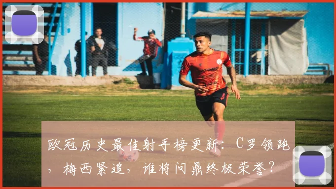 欧冠历史最佳射手榜更新：C罗领跑，梅西紧追，谁将问鼎终极荣誉？