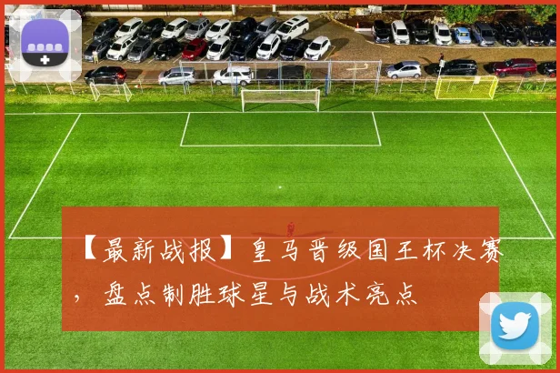 【最新战报】皇马晋级国王杯决赛，盘点制胜球星与战术亮点