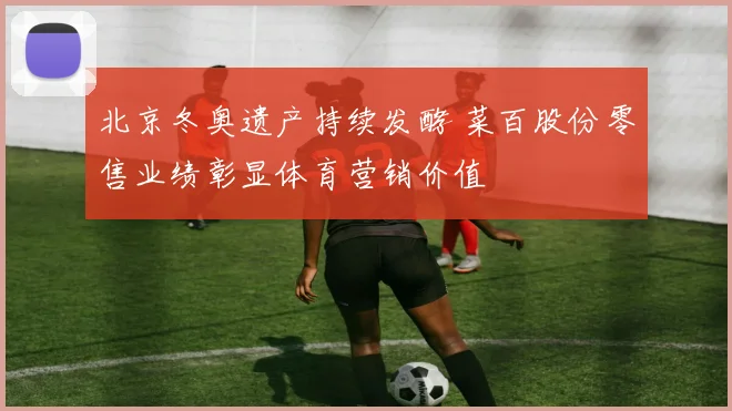 北京冬奥遗产持续发酵 菜百股份零售业绩彰显体育营销价值